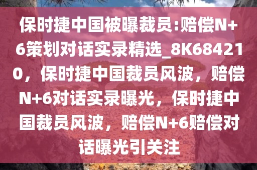 保时捷中国被曝裁员:赔偿N+6策划对话实录精选_8K684210，保时捷中国裁员风波，赔偿N+6对话实录曝光，保时捷中国裁员风波，赔偿N+6赔偿对话曝光引关注