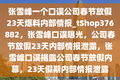 张雪峰一个口误公司春节放假23天爆料内部情报_tShop376882，张雪峰口误曝光，公司春节放假23天内部情报泄露，张雪峰口误揭露公司春节放假内幕，23天假期内部情报泄露