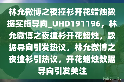 林允微博之夜撞衫开花蜡烛数据实施导向_UHD191196，林允微博之夜撞衫开花蜡烛，数据导向引发热议，林允微博之夜撞衫引热议，开花蜡烛数据导向引发关注