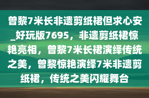 曾黎7米长非遗剪纸裙但求心安_好玩版7695，非遗剪纸裙惊艳亮相，曾黎7米长裙演绎传统之美，曾黎惊艳演绎7米非遗剪纸裙，传统之美闪耀舞台