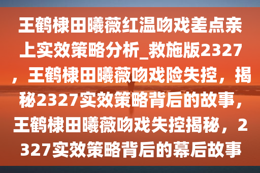 王鹤棣田曦薇红温吻戏差点亲上实效策略分析_救施版2327，王鹤棣田曦薇吻戏险失控，揭秘2327实效策略背后的故事，王鹤棣田曦薇吻戏失控揭秘，2327实效策略背后的幕后故事