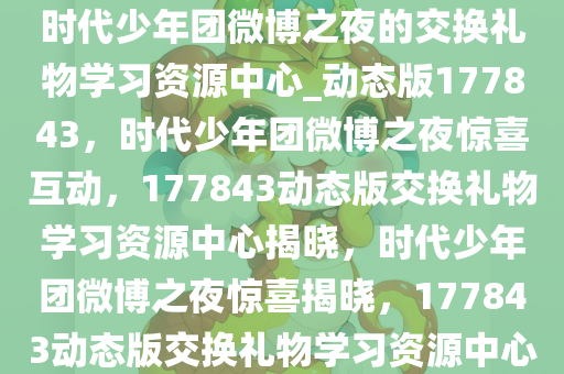 时代少年团微博之夜的交换礼物学习资源中心_动态版177843，时代少年团微博之夜惊喜互动，177843动态版交换礼物学习资源中心揭晓，时代少年团微博之夜惊喜揭晓，177843动态版交换礼物学习资源中心