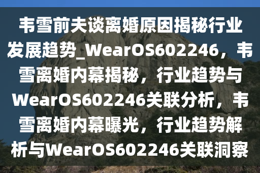 韦雪前夫谈离婚原因揭秘行业发展趋势_WearOS602246，韦雪离婚内幕揭秘，行业趋势与WearOS602246关联分析，韦雪离婚内幕曝光，行业趋势解析与WearOS602246关联洞察