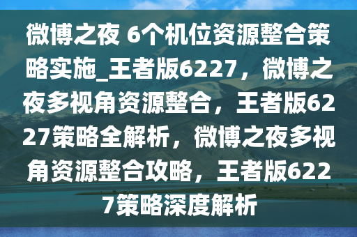 微博之夜 6个机位资源整合策略实施_王者版6227，微博之夜多视角资源整合，王者版6227策略全解析，微博之夜多视角资源整合攻略，王者版6227策略深度解析