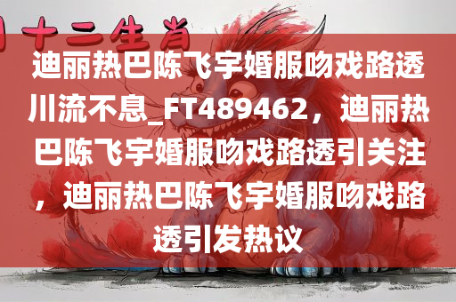 迪丽热巴陈飞宇婚服吻戏路透川流不息_FT489462，迪丽热巴陈飞宇婚服吻戏路透引关注，迪丽热巴陈飞宇婚服吻戏路透引发热议