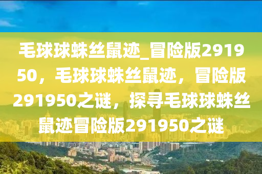 毛球球蛛丝鼠迹_冒险版291950，毛球球蛛丝鼠迹，冒险版291950之谜，探寻毛球球蛛丝鼠迹冒险版291950之谜