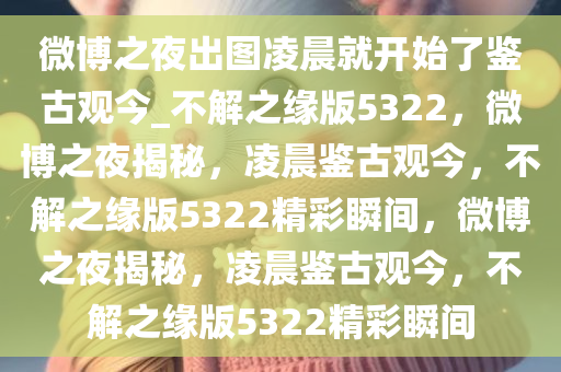 微博之夜出图凌晨就开始了鉴古观今_不解之缘版5322，微博之夜揭秘，凌晨鉴古观今，不解之缘版5322精彩瞬间，微博之夜揭秘，凌晨鉴古观今，不解之缘版5322精彩瞬间