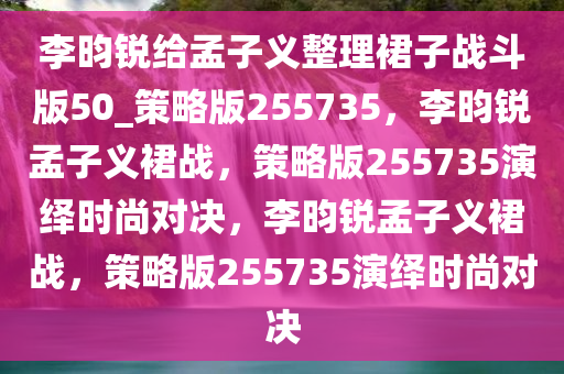 李昀锐给孟子义整理裙子战斗版50_策略版255735，李昀锐孟子义裙战，策略版255735演绎时尚对决，李昀锐孟子义裙战，策略版255735演绎时尚对决