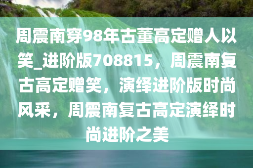 周震南穿98年古董高定赠人以笑_进阶版708815，周震南复古高定赠笑，演绎进阶版时尚风采，周震南复古高定演绎时尚进阶之美