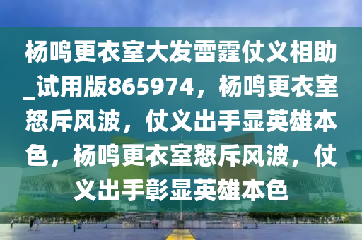 杨鸣更衣室大发雷霆仗义相助_试用版865974，杨鸣更衣室怒斥风波，仗义出手显英雄本色，杨鸣更衣室怒斥风波，仗义出手彰显英雄本色