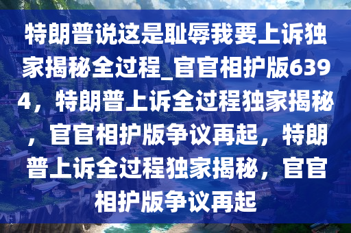 特朗普说这是耻辱我要上诉独家揭秘全过程_官官相护版6394，特朗普上诉全过程独家揭秘，官官相护版争议再起，特朗普上诉全过程独家揭秘，官官相护版争议再起