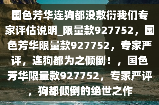 国色芳华连狗都没敷衍我们专家评估说明_限量款927752，国色芳华限量款927752，专家严评，连狗都为之倾倒！，国色芳华限量款927752，专家严评，狗都倾倒的绝世之作