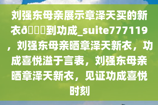 刘强东母亲展示章泽天买的新衣??到功成_suite777119，刘强东母亲晒章泽天新衣，功成喜悦溢于言表，刘强东母亲晒章泽天新衣，见证功成喜悦时刻