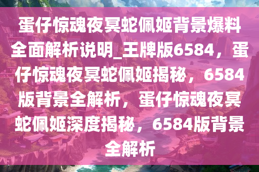 蛋仔惊魂夜冥蛇佩姬背景爆料全面解析说明_王牌版6584，蛋仔惊魂夜冥蛇佩姬揭秘，6584版背景全解析，蛋仔惊魂夜冥蛇佩姬深度揭秘，6584版背景全解析