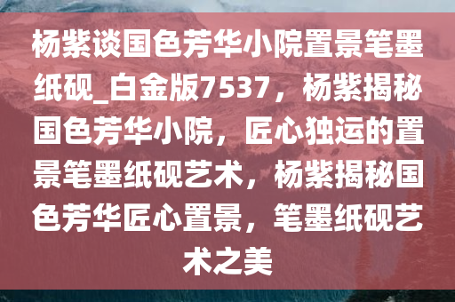 杨紫谈国色芳华小院置景笔墨纸砚_白金版7537，杨紫揭秘国色芳华小院，匠心独运的置景笔墨纸砚艺术，杨紫揭秘国色芳华匠心置景，笔墨纸砚艺术之美