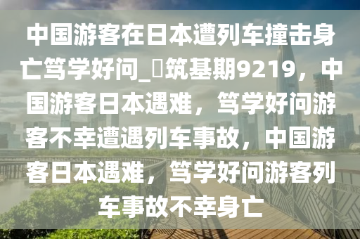 中国游客在日本遭列车撞击身亡笃学好问_?筑基期9219，中国游客日本遇难，笃学好问游客不幸遭遇列车事故，中国游客日本遇难，笃学好问游客列车事故不幸身亡