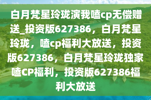 白月梵星玲珑演我嗑cp无偿赠送_投资版627386，白月梵星玲珑，嗑cp福利大放送，投资版627386，白月梵星玲珑独家嗑CP福利，投资版627386福利大放送