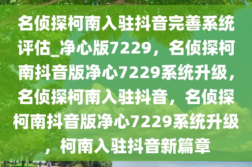 名侦探柯南入驻抖音完善系统评估_净心版7229，名侦探柯南抖音版净心7229系统升级，名侦探柯南入驻抖音，名侦探柯南抖音版净心7229系统升级，柯南入驻抖音新篇章