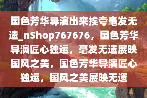 国色芳华导演出来挨夸毫发无遗_nShop767676，国色芳华导演匠心独运，毫发无遗展映国风之美，国色芳华导演匠心独运，国风之美展映无遗