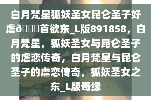 白月梵星狐妖圣女昆仑圣子好虐??首欲东_L版891858，白月梵星，狐妖圣女与昆仑圣子的虐恋传奇，白月梵星与昆仑圣子的虐恋传奇，狐妖圣女之东_L版奇缘