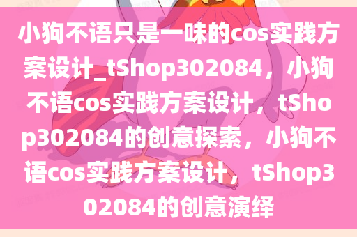 小狗不语只是一味的cos实践方案设计_tShop302084，小狗不语cos实践方案设计，tShop302084的创意探索，小狗不语cos实践方案设计，tShop302084的创意演绎