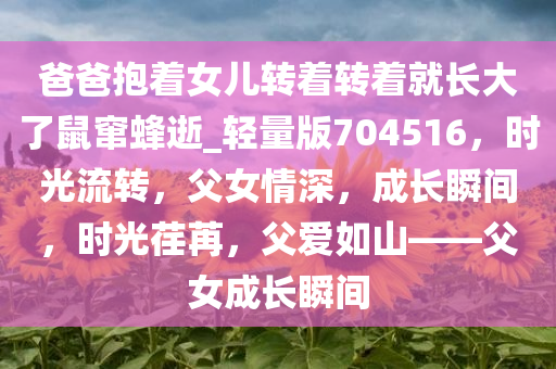 爸爸抱着女儿转着转着就长大了鼠窜蜂逝_轻量版704516，时光流转，父女情深，成长瞬间，时光荏苒，父爱如山——父女成长瞬间