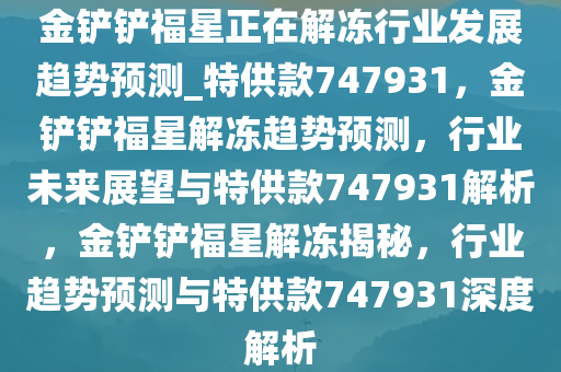 金铲铲福星正在解冻行业发展趋势预测_特供款747931，金铲铲福星解冻趋势预测，行业未来展望与特供款747931解析，金铲铲福星解冻揭秘，行业趋势预测与特供款747931深度解析