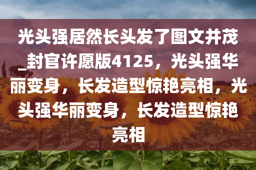 光头强居然长头发了图文并茂_封官许愿版4125，光头强华丽变身，长发造型惊艳亮相，光头强华丽变身，长发造型惊艳亮相