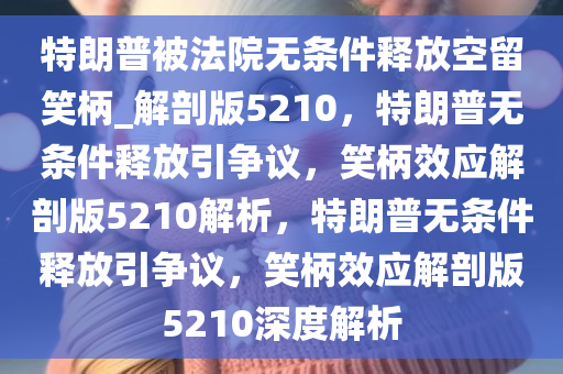 特朗普被法院无条件释放空留笑柄_解剖版5210，特朗普无条件释放引争议，笑柄效应解剖版5210解析，特朗普无条件释放引争议，笑柄效应解剖版5210深度解析