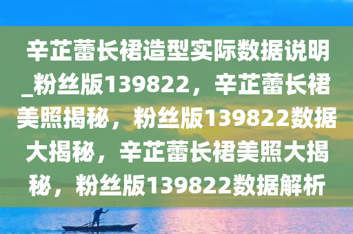 辛芷蕾长裙造型实际数据说明_粉丝版139822，辛芷蕾长裙美照揭秘，粉丝版139822数据大揭秘，辛芷蕾长裙美照大揭秘，粉丝版139822数据解析