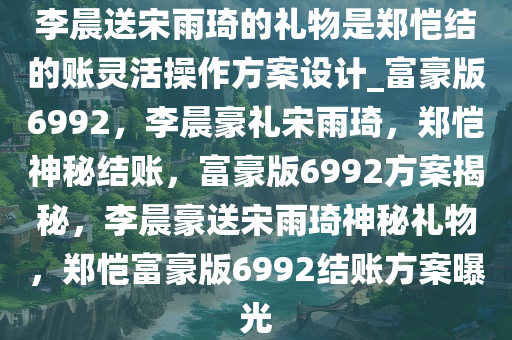 李晨送宋雨琦的礼物是郑恺结的账灵活操作方案设计_富豪版6992，李晨豪礼宋雨琦，郑恺神秘结账，富豪版6992方案揭秘，李晨豪送宋雨琦神秘礼物，郑恺富豪版6992结账方案曝光