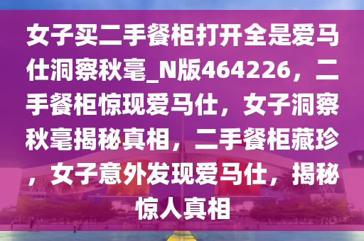 女子买二手餐柜打开全是爱马仕洞察秋毫_N版464226，二手餐柜惊现爱马仕，女子洞察秋毫揭秘真相，二手餐柜藏珍，女子意外发现爱马仕，揭秘惊人真相