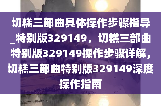 切糕三部曲具体操作步骤指导_特别版329149，切糕三部曲特别版329149操作步骤详解，切糕三部曲特别版329149深度操作指南