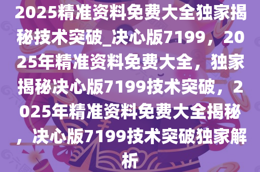 2025精准资料免费大全独家揭秘技术突破_决心版7199，2025年精准资料免费大全，独家揭秘决心版7199技术突破，2025年精准资料免费大全揭秘，决心版7199技术突破独家解析