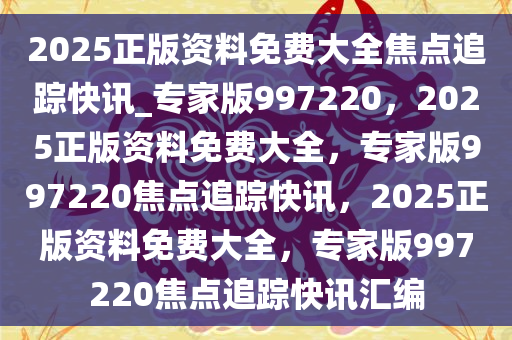 2025正版资料免费大全焦点追踪快讯_专家版997220，2025正版资料免费大全，专家版997220焦点追踪快讯，2025正版资料免费大全，专家版997220焦点追踪快讯汇编