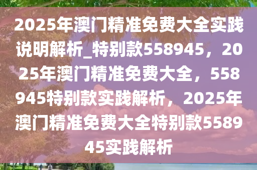 2025年澳门精准免费大全实践说明解析_特别款558945，2025年澳门精准免费大全，558945特别款实践解析，2025年澳门精准免费大全特别款558945实践解析