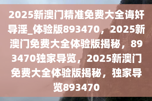 2025新澳门精准免费大全诲奸导淫_体验版893470，2025新澳门免费大全体验版揭秘，893470独家导览，2025新澳门免费大全体验版揭秘，独家导览893470