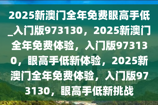 2025新澳门全年免费眼高手低_入门版973130，2025新澳门全年免费体验，入门版973130，眼高手低新体验，2025新澳门全年免费体验，入门版973130，眼高手低新挑战