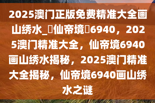 2025澳门正版免费精准大全画山绣水_?仙帝境?6940，2025澳门精准大全，仙帝境6940画山绣水揭秘，2025澳门精准大全揭秘，仙帝境6940画山绣水之谜