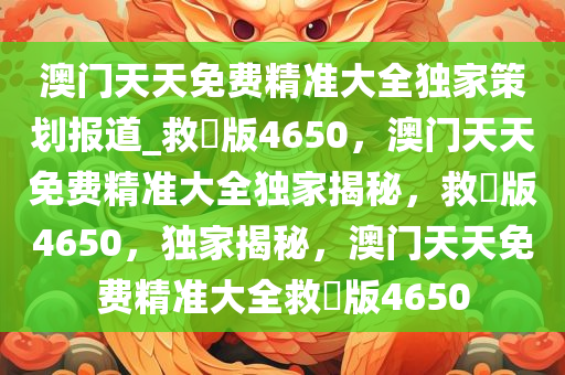 澳门天天免费精准大全独家策划报道_救菑版4650，澳门天天免费精准大全独家揭秘，救菑版4650，独家揭秘，澳门天天免费精准大全救菑版4650