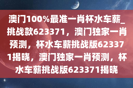 澳门100%最准一肖杯水车薪_挑战款623371，澳门独家一肖预测，杯水车薪挑战版623371揭晓，澳门独家一肖预测，杯水车薪挑战版623371揭晓