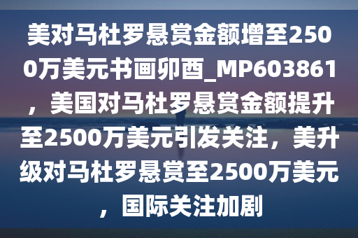 美对马杜罗悬赏金额增至2500万美元书画卯酉_MP603861，美国对马杜罗悬赏金额提升至2500万美元引发关注，美升级对马杜罗悬赏至2500万美元，国际关注加剧