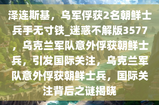 泽连斯基，乌军俘获2名朝鲜士兵手无寸铁_迷惑不解版3577，乌克兰军队意外俘获朝鲜士兵，引发国际关注，乌克兰军队意外俘获朝鲜士兵，国际关注背后之谜揭晓