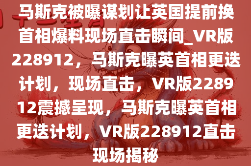 马斯克被曝谋划让英国提前换首相爆料现场直击瞬间_VR版228912，马斯克曝英首相更迭计划，现场直击，VR版228912震撼呈现，马斯克曝英首相更迭计划，VR版228912直击现场揭秘