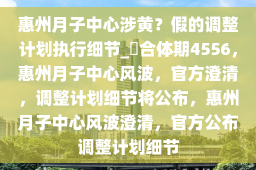 惠州月子中心涉黄？假的调整计划执行细节_?合体期4556，惠州月子中心风波，官方澄清，调整计划细节将公布，惠州月子中心风波澄清，官方公布调整计划细节