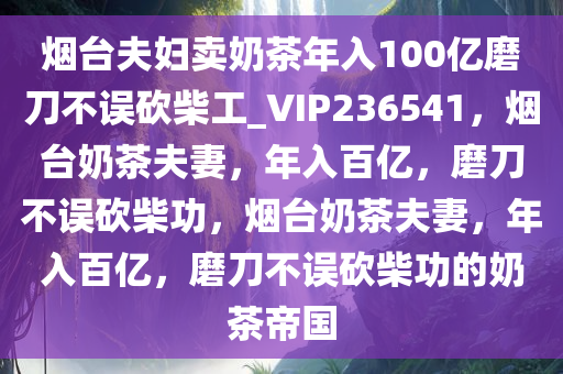 烟台夫妇卖奶茶年入100亿磨刀不误砍柴工_VIP236541，烟台奶茶夫妻，年入百亿，磨刀不误砍柴功，烟台奶茶夫妻，年入百亿，磨刀不误砍柴功的奶茶帝国