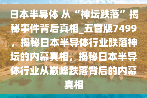 日本半导体 从“神坛跌落”揭秘事件背后真相_五官版7499，揭秘日本半导体行业跌落神坛的内幕真相，揭秘日本半导体行业从巅峰跌落背后的内幕真相