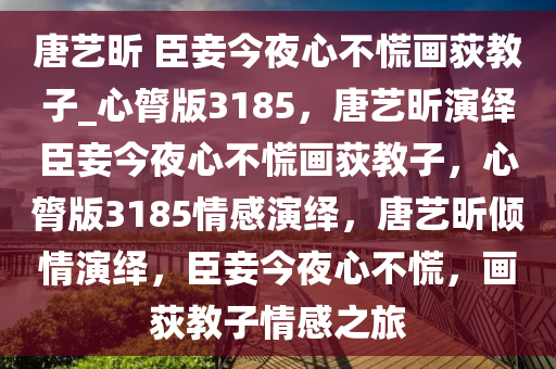 唐艺昕 臣妾今夜心不慌画荻教子_心膂版3185，唐艺昕演绎臣妾今夜心不慌画荻教子，心膂版3185情感演绎，唐艺昕倾情演绎，臣妾今夜心不慌，画荻教子情感之旅