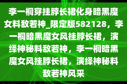 李一桐穿挂脖长裙化身暗黑魔女料敌若神_限定版582128，李一桐暗黑魔女风挂脖长裙，演绎神秘料敌若神，李一桐暗黑魔女风挂脖长裙，演绎神秘料敌若神风采