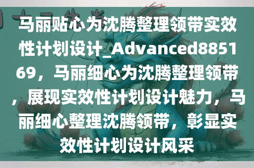 马丽贴心为沈腾整理领带实效性计划设计_Advanced885169，马丽细心为沈腾整理领带，展现实效性计划设计魅力，马丽细心整理沈腾领带，彰显实效性计划设计风采